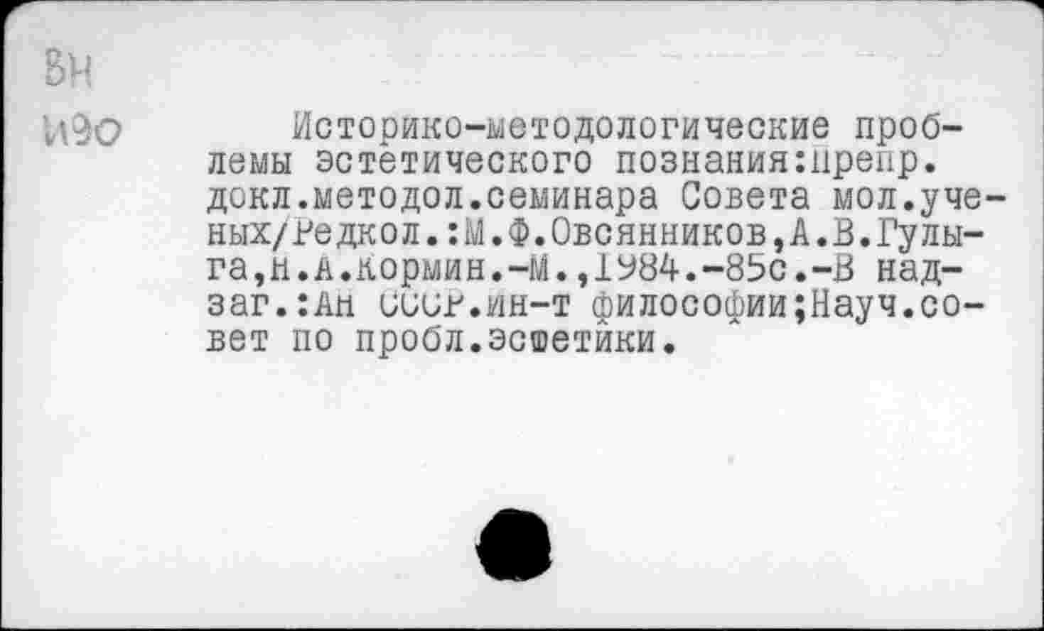 ﻿Историко-методологические проблемы эстетического познанияшрепр. докл.методол.семинара Совета мол.уче ных/ведкол.:М.Ф.Овсянников,А«В.Гулыга,н.а.кормин.-М. ,1У84.-85с.-В над-заг.:Ан СииВ.Ин-т философии;Науч.совет по пробл.эстетики.